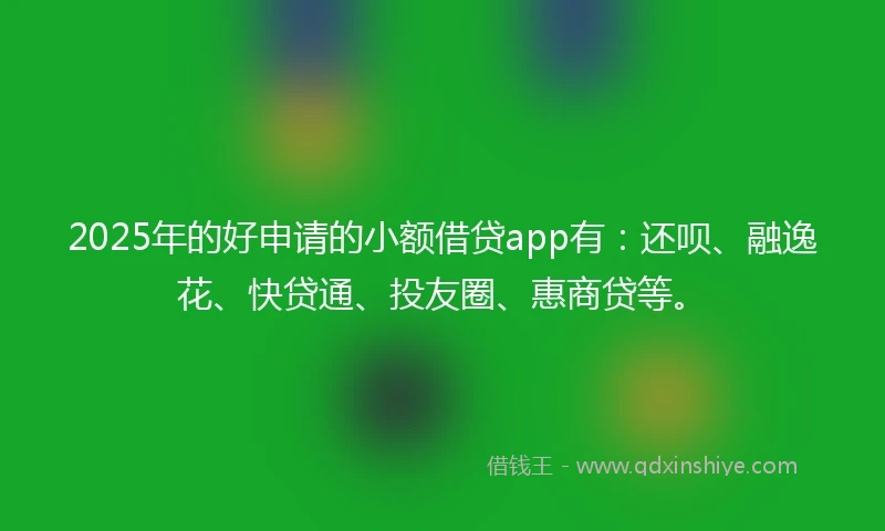 2025年的好申请的小额借贷app有：还呗、融逸花、快贷通、投友圈、惠商贷等。