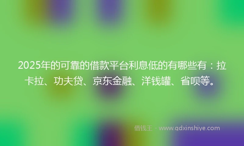 2025年的可靠的借款平台利息低的有哪些有：拉卡拉、功夫贷、京东金融、洋钱罐、省呗等。