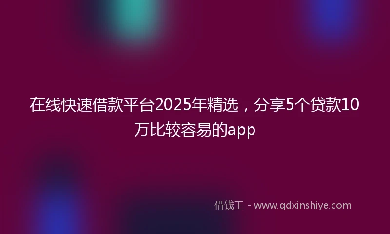 在线快速借款平台2025年精选，分享5个贷款10万比较容易的app