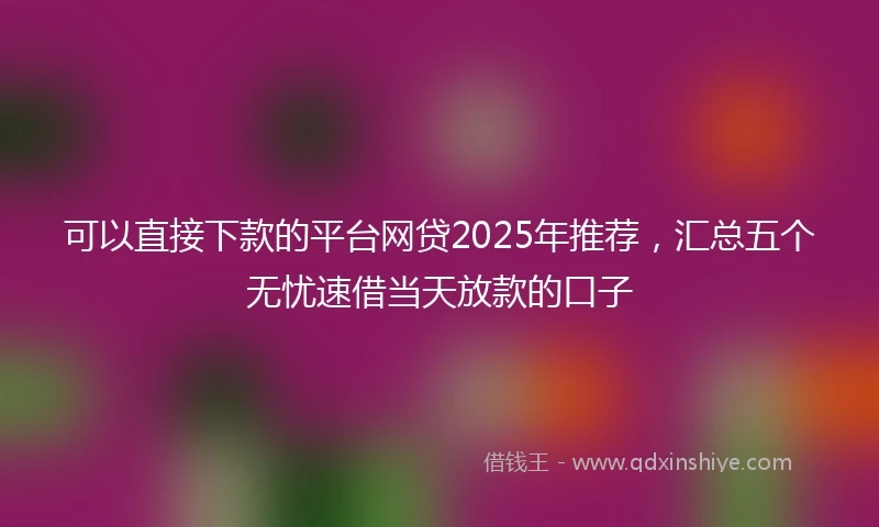 可以直接下款的平台网贷2025年推荐,汇总五个无忧速借当天放款的口子