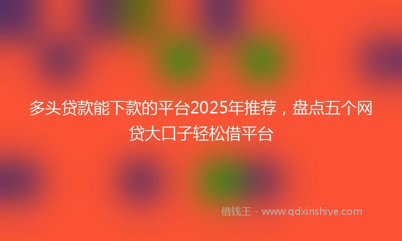多头贷款能下款的平台2025年推荐，盘点五个网贷大口子轻松借平台
