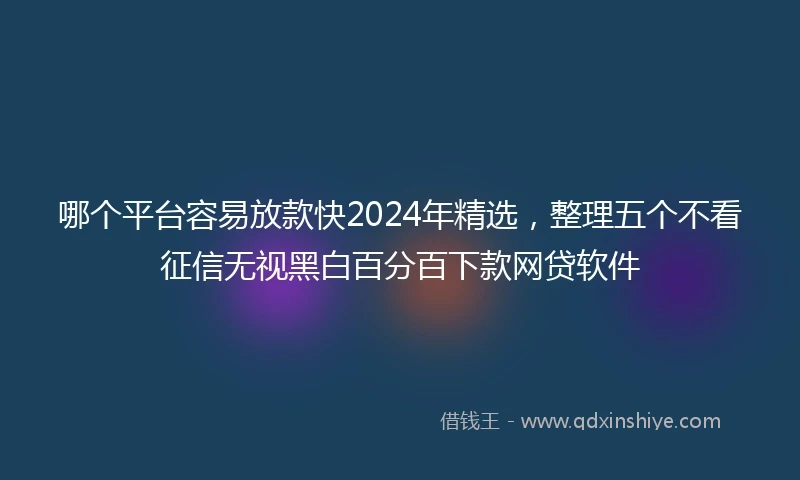 哪个平台容易放款快2024年精选，整理五个不看征信无视黑白百分百下款网贷软件