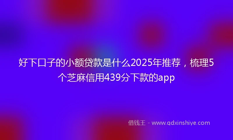 好下口子的小额贷款是什么2025年推荐，梳理5个芝麻信用439分下款的app