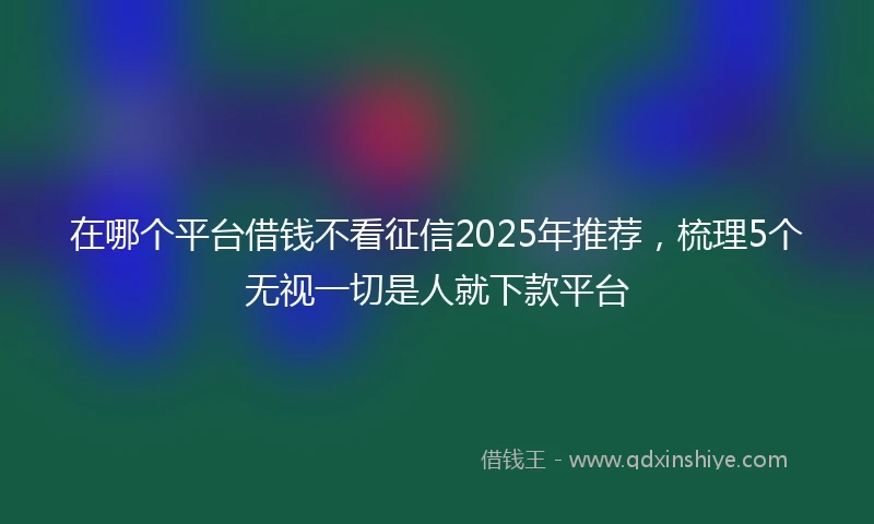 在哪个平台借钱不看征信2025年推荐，梳理5个无视一切是人就下款平台