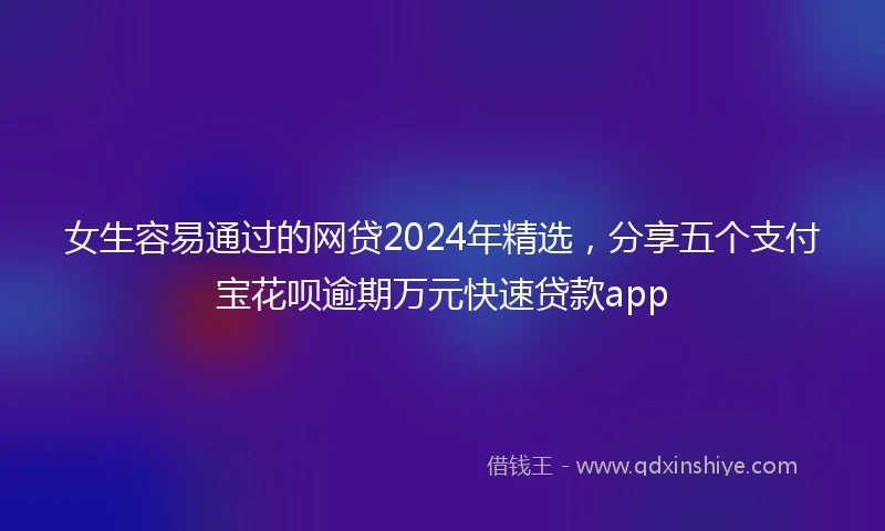 女生容易通过的网贷2024年精选，分享五个支付宝花呗逾期万元快速贷款app