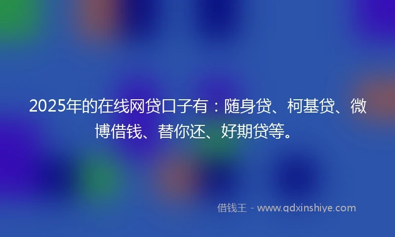 2025年的在线网贷口子有：随身贷、柯基贷、微博借钱、替你还、好期贷等。
