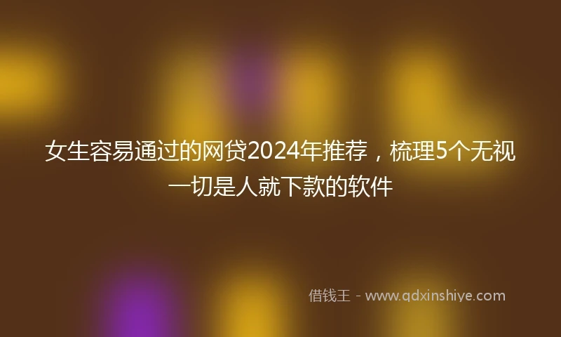 女生容易通过的网贷2024年推荐，梳理5个无视一切是人就下款的软件