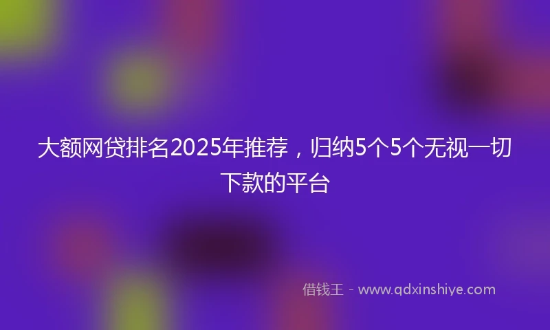 大额网贷排名2025年推荐，归纳5个5个无视一切下款的平台