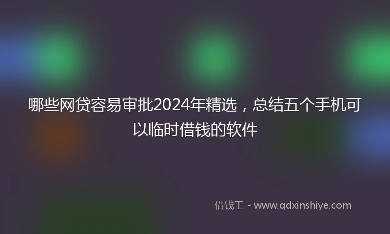 哪些网贷容易审批2024年精选，总结五个手机可以临时借钱的软件