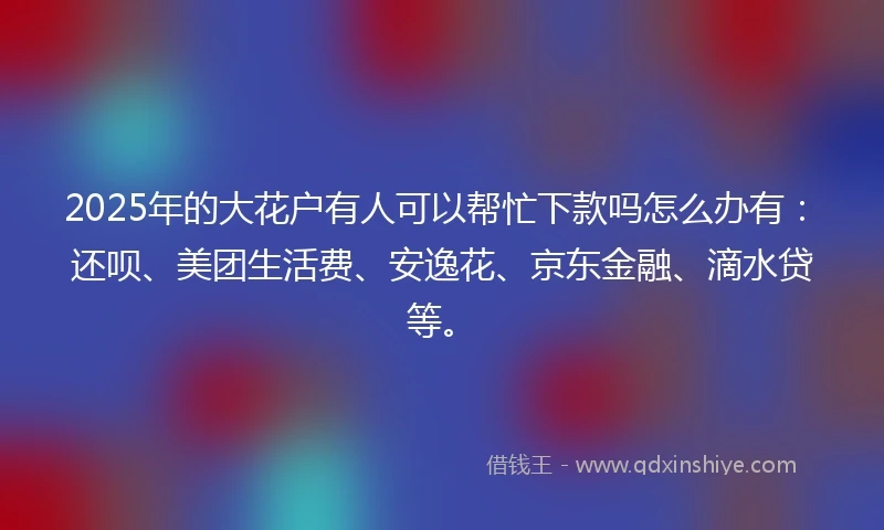 2025年的大花户有人可以帮忙下款吗怎么办有：还呗、美团生活费、安逸花、京东金融、滴水贷等。