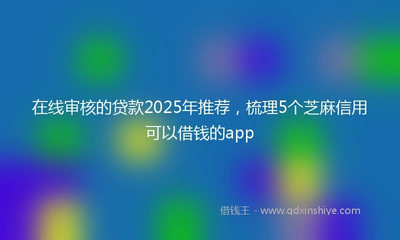 在线审核的贷款2025年推荐，梳理5个芝麻信用可以借钱的app
