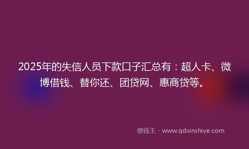 2025年的失信人员下款口子汇总有：超人卡、微博借钱、替你还、团贷网、惠商贷等。