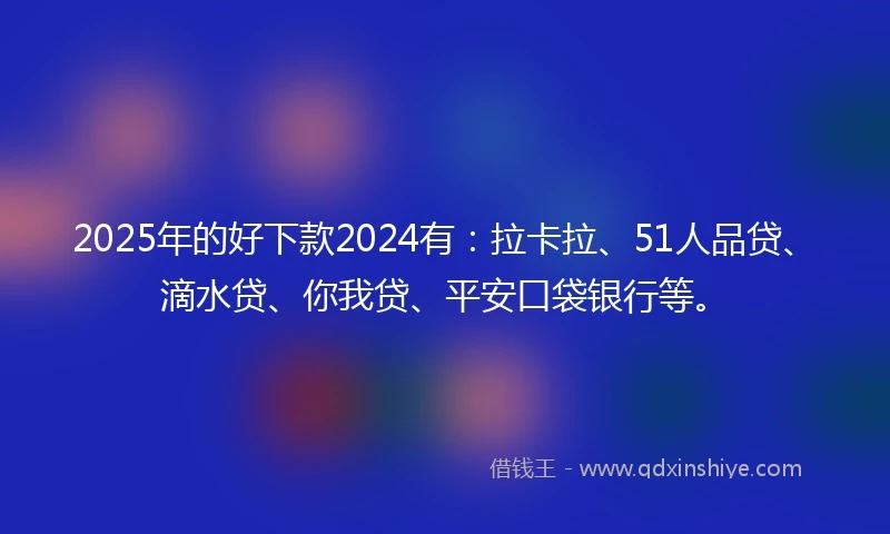 2025年的好下款2024有：拉卡拉、51人品贷、滴水贷、你我贷、平安口袋银行等。