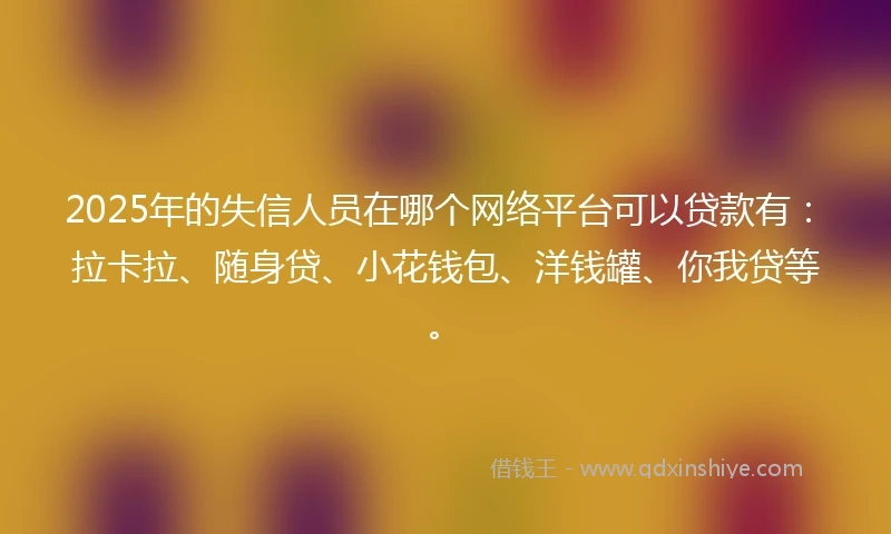 2025年的失信人员在哪个网络平台可以贷款有：拉卡拉、随身贷、小花钱包、洋钱罐、你我贷等。