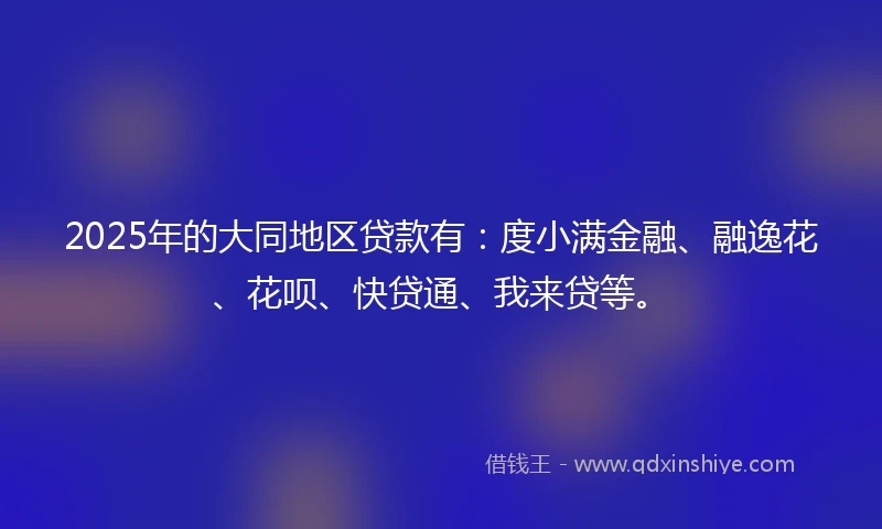 2025年的大同地区贷款有：度小满金融、融逸花、花呗、快贷通、我来贷等。