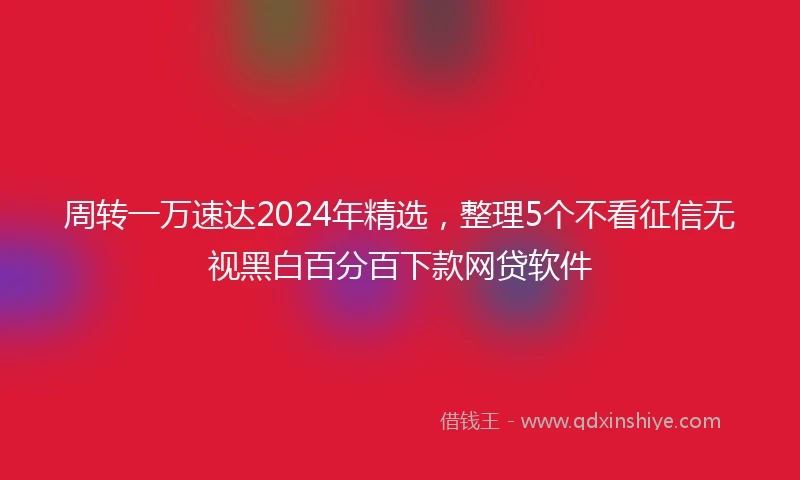 周转一万速达2024年精选，整理5个不看征信无视黑白百分百下款网贷软件