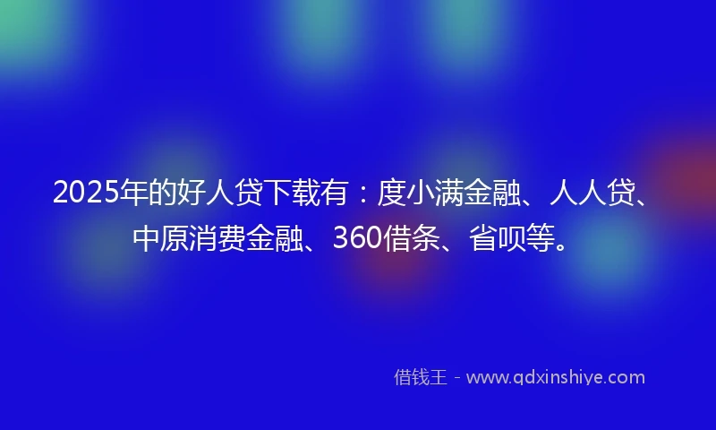 2025年的好人贷下载有：度小满金融、人人贷、中原消费金融、360借条、省呗等。