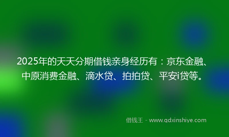 2025年的天天分期借钱亲身经历有：京东金融、中原消费金融、滴水贷、拍拍贷、平安i贷等。