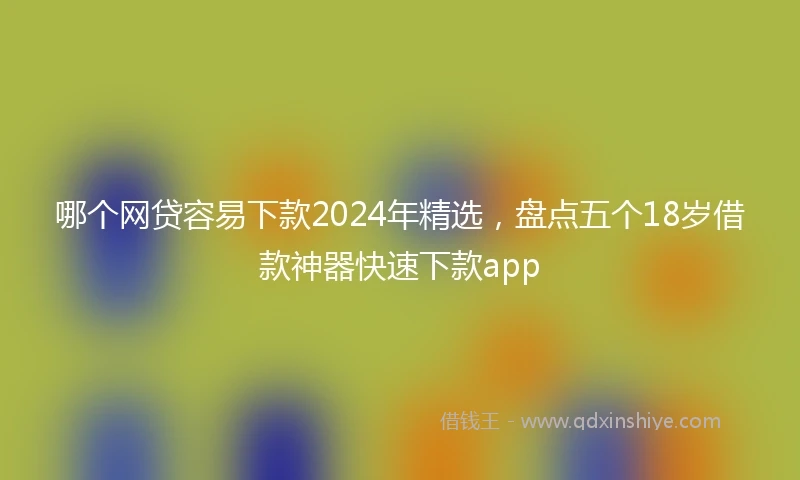 哪个网贷容易下款2024年精选，盘点五个18岁借款神器快速下款app