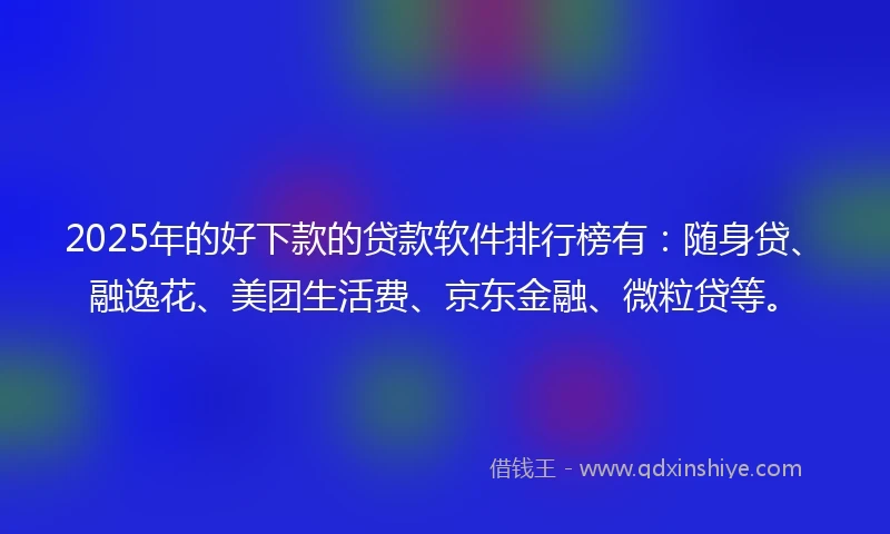 2025年的好下款的贷款软件排行榜有：随身贷、融逸花、美团生活费、京东金融、微粒贷等。