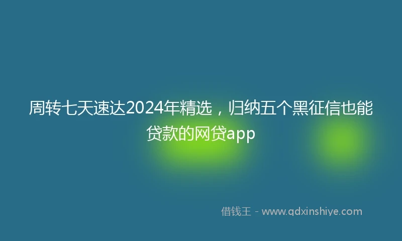 周转七天速达2024年精选，归纳五个黑征信也能贷款的网贷app
