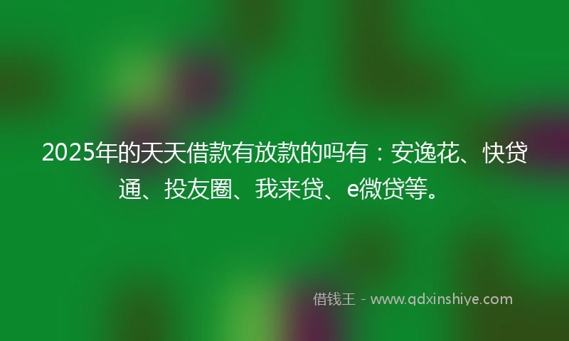 2025年的天天借款有放款的吗有：安逸花、快贷通、投友圈、我来贷、e微贷等。