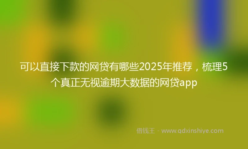 可以直接下款的网贷有哪些2025年推荐，梳理5个真正无视逾期大数据的网贷app