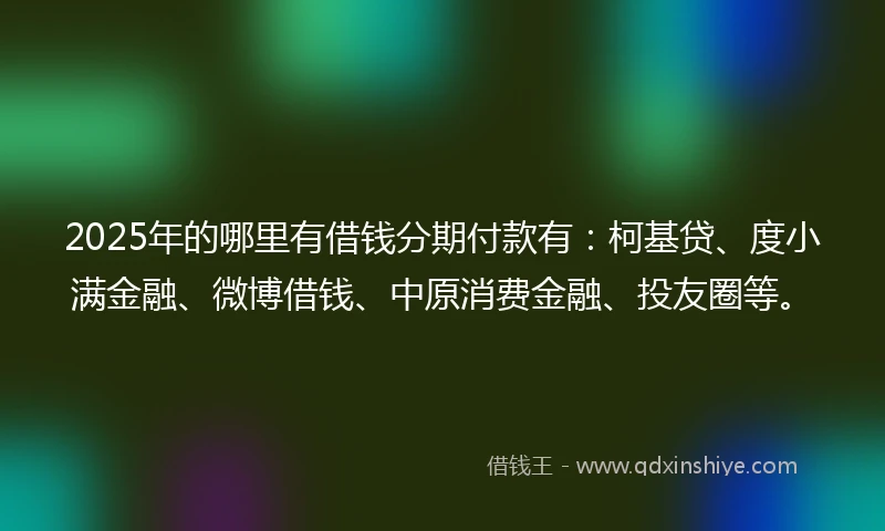 2025年的哪里有借钱分期付款有：柯基贷、度小满金融、微博借钱、中原消费金融、投友圈等。