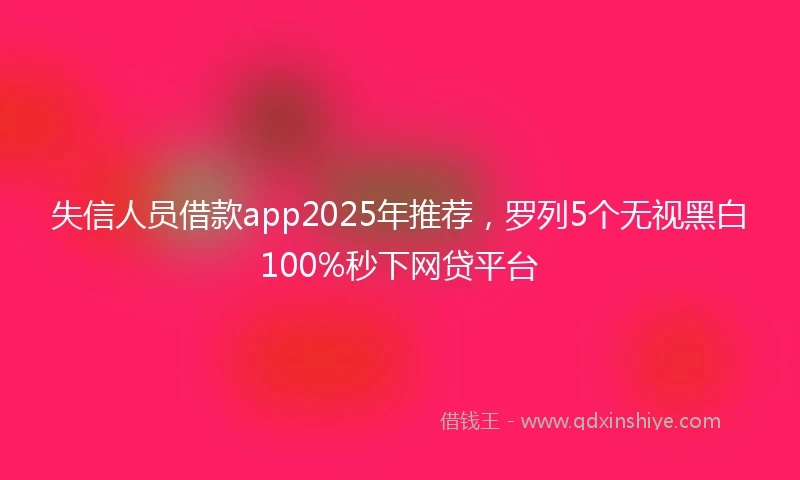 失信人员借款app2025年推荐，罗列5个无视黑白100%秒下网贷平台