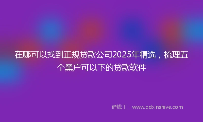 在哪可以找到正规贷款公司2025年精选，梳理五个黑户可以下的贷款软件