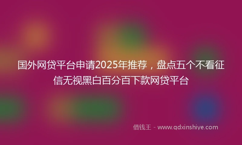 国外网贷平台申请2025年推荐，盘点五个不看征信无视黑白百分百下款网贷平台
