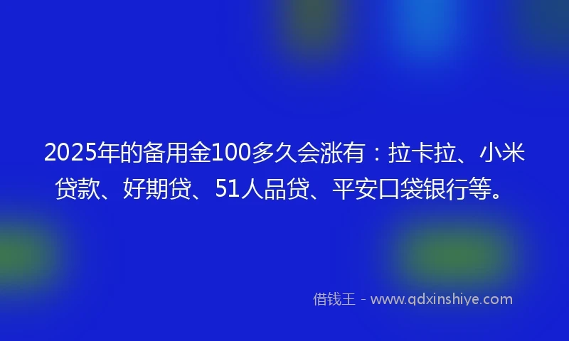 2025年的备用金100多久会涨有：拉卡拉、小米贷款、好期贷、51人品贷、平安口袋银行等。