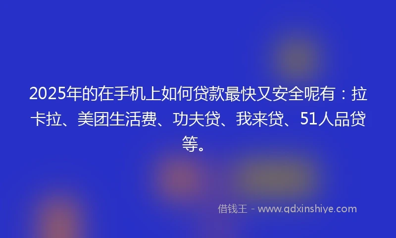 2025年的在手机上如何贷款最快又安全呢有：拉卡拉、美团生活费、功夫贷、我来贷、51人品贷等。