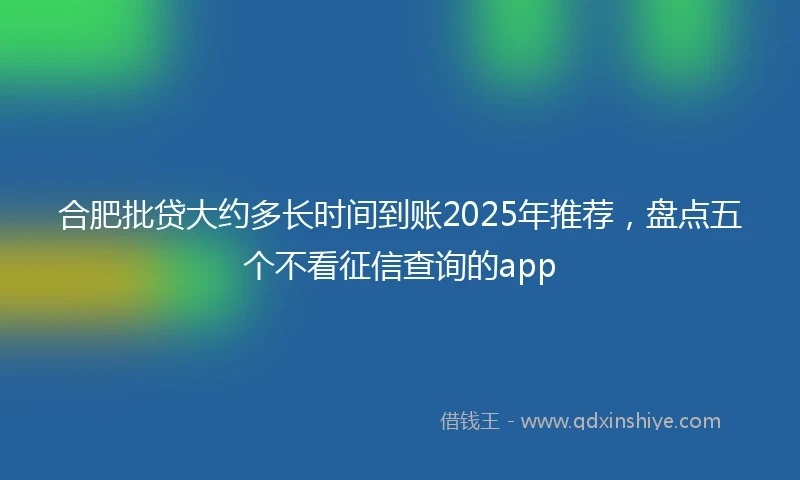 合肥批贷大约多长时间到账2025年推荐，盘点五个不看征信查询的app