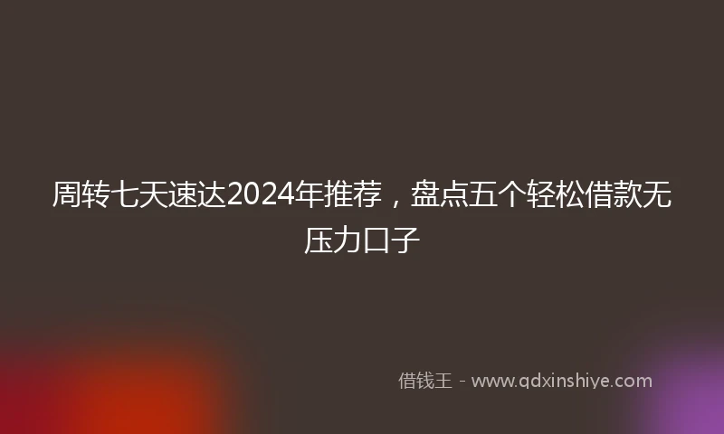 周转七天速达2024年推荐，盘点五个轻松借款无压力口子