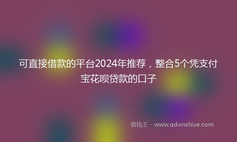 可直接借款的平台2024年推荐，整合5个凭支付宝花呗贷款的口子
