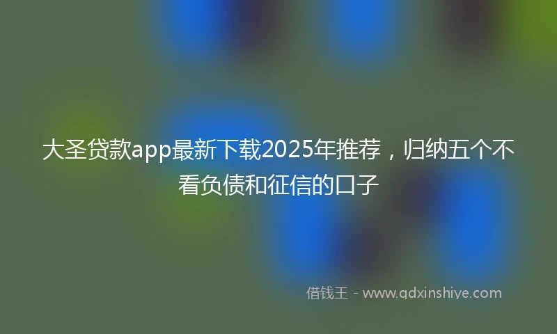 大圣贷款app最新下载2025年推荐，归纳五个不看负债和征信的口子
