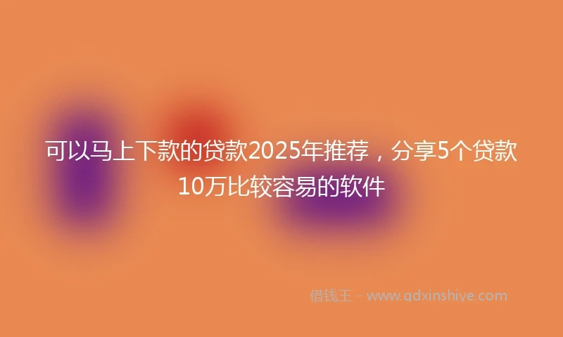 可以马上下款的贷款2025年推荐，分享5个贷款10万比较容易的软件