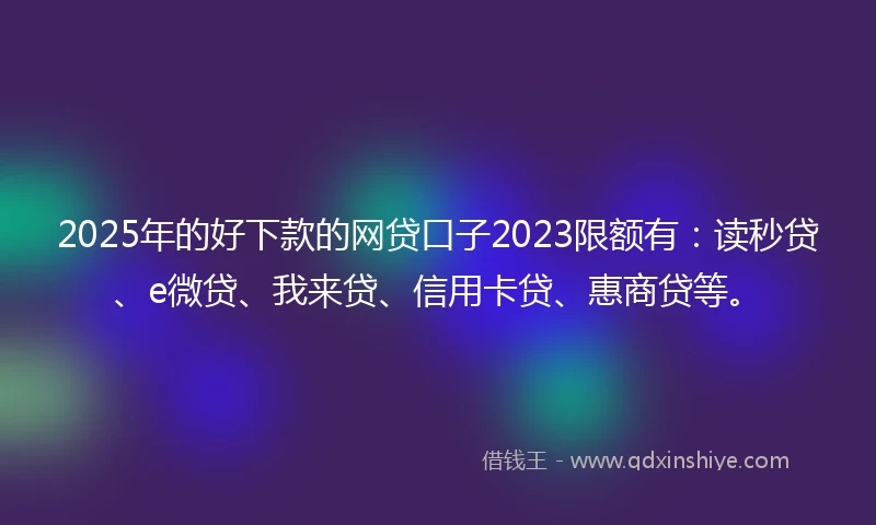 2025年的好下款的网贷口子2023限额有：读秒贷、e微贷、我来贷、信用卡贷、惠商贷等。