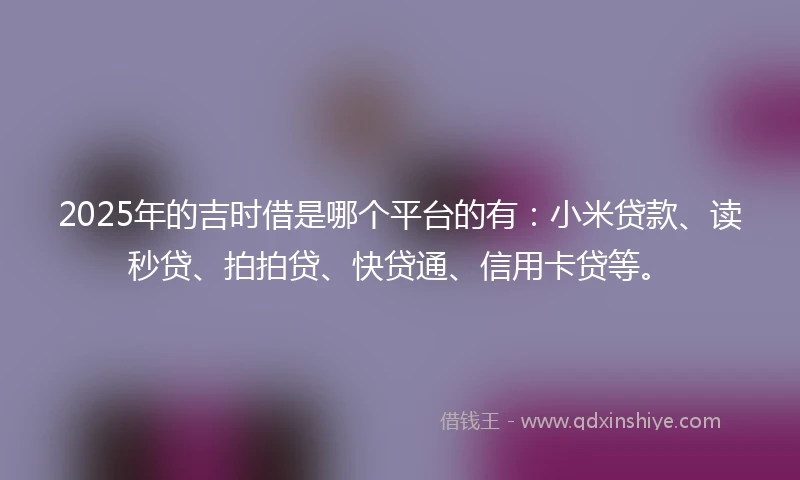 2025年的吉时借是哪个平台的有：小米贷款、读秒贷、拍拍贷、快贷通、信用卡贷等。