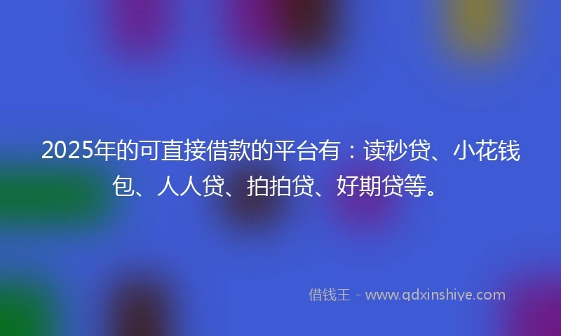 2025年的可直接借款的平台有：读秒贷、小花钱包、人人贷、拍拍贷、好期贷等。