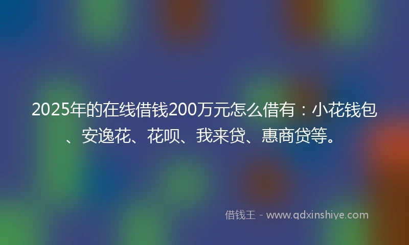 2025年的在线借钱200万元怎么借有：小花钱包、安逸花、花呗、我来贷、惠商贷等。
