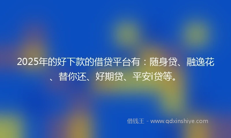 2025年的好下款的借贷平台有：随身贷、融逸花、替你还、好期贷、平安i贷等。