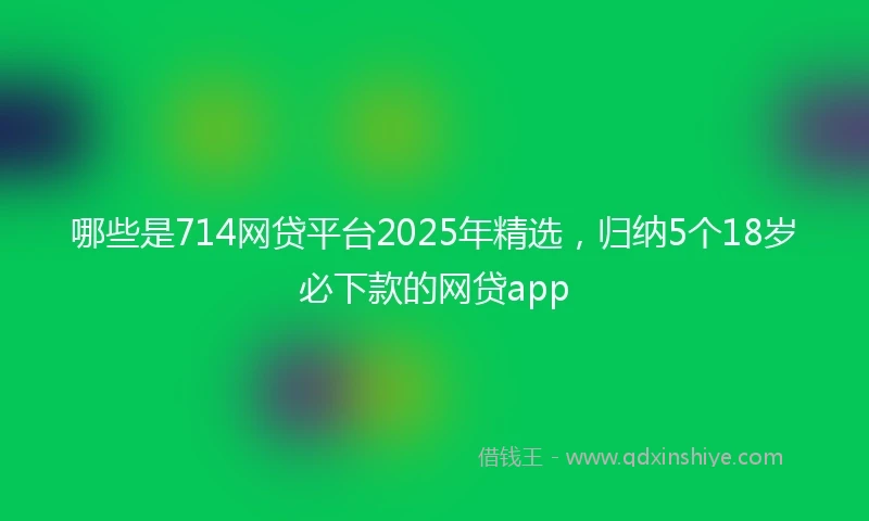 哪些是714网贷平台2025年精选，归纳5个18岁必下款的网贷app