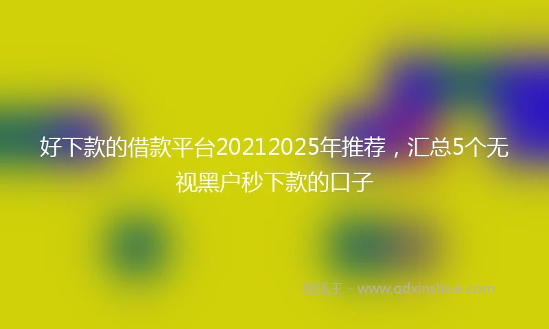 好下款的借款平台20212025年推荐，汇总5个无视黑户秒下款的口子