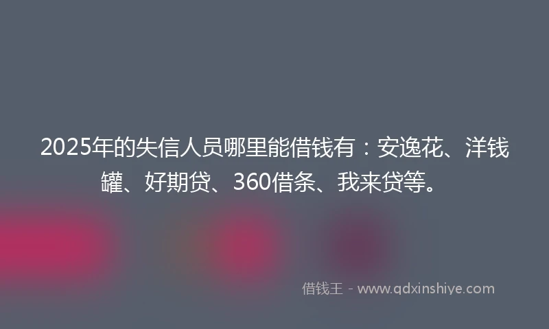 2025年的失信人员哪里能借钱有：安逸花、洋钱罐、好期贷、360借条、我来贷等。