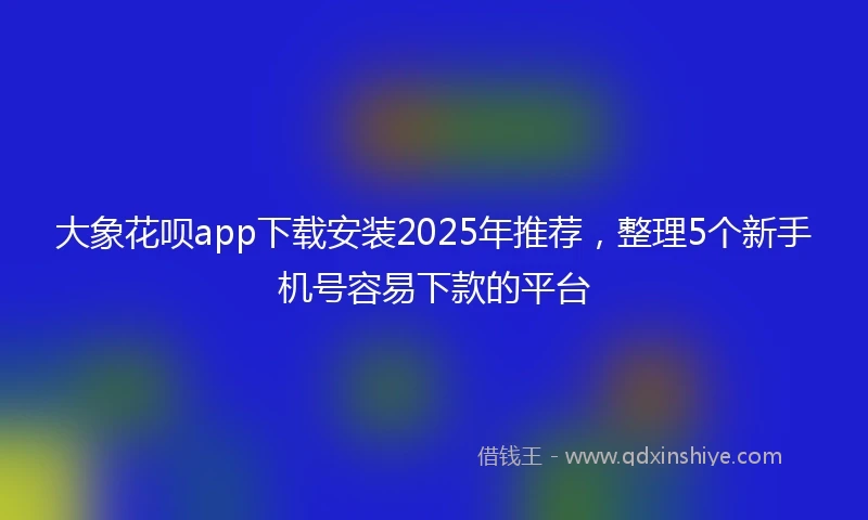 大象花呗app下载安装2025年推荐，整理5个新手机号容易下款的平台
