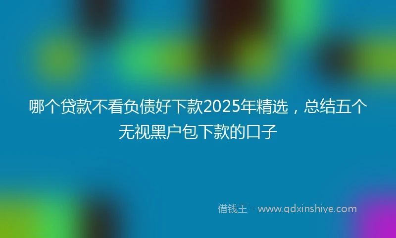 哪个贷款不看负债好下款2025年精选，总结五个无视黑户包下款的口子