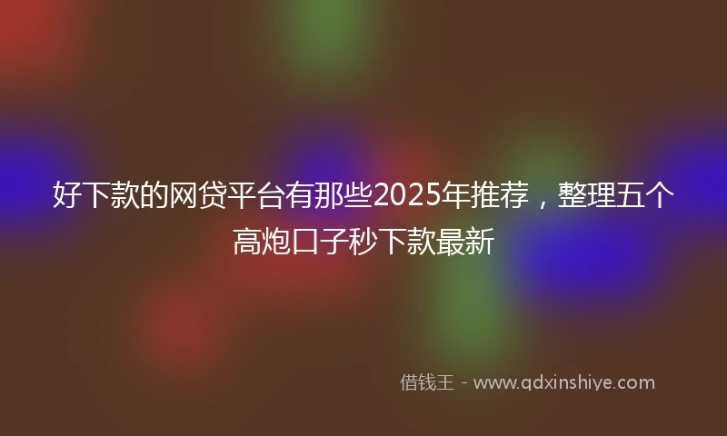 好下款的网贷平台有那些2025年推荐，整理五个高炮口子秒下款最新