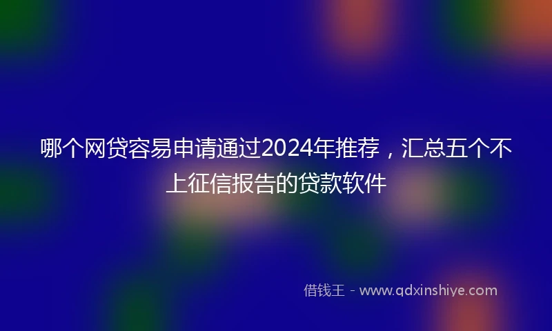 哪个网贷容易申请通过2024年推荐，汇总五个不上征信报告的贷款软件
